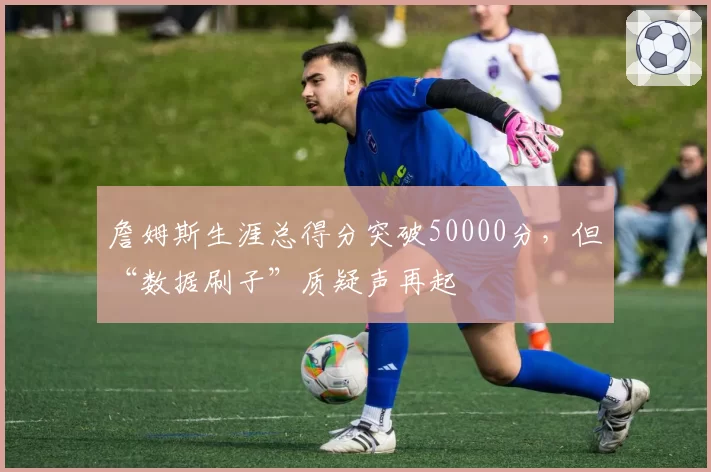 詹姆斯生涯总得分突破50000分，但“数据刷子”质疑声再起