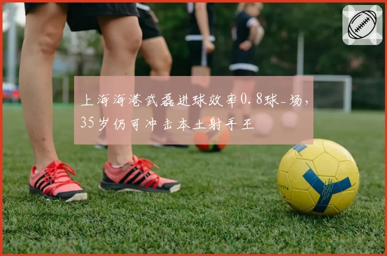 上海海港武磊进球效率0.8球_场,35岁仍可冲击本土射手王