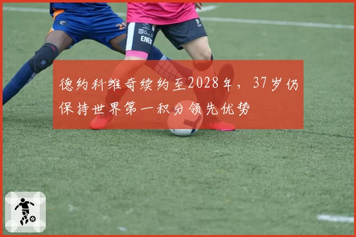 德约科维奇续约至2028年,37岁仍保持世界第一积分领先优势