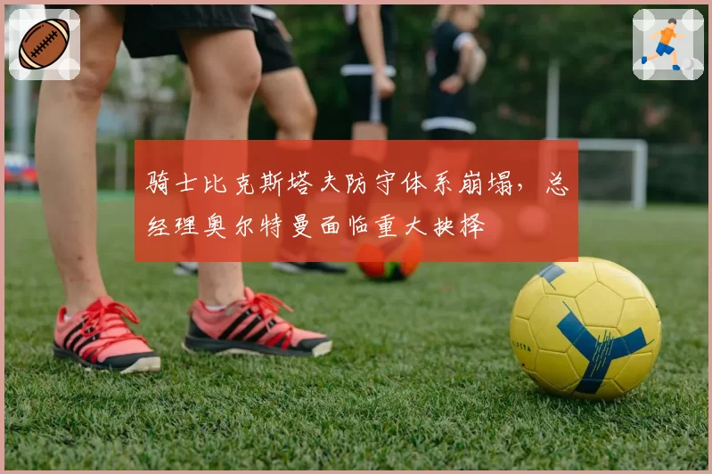 骑士比克斯塔夫防守体系崩塌,总经理奥尔特曼面临重大抉择