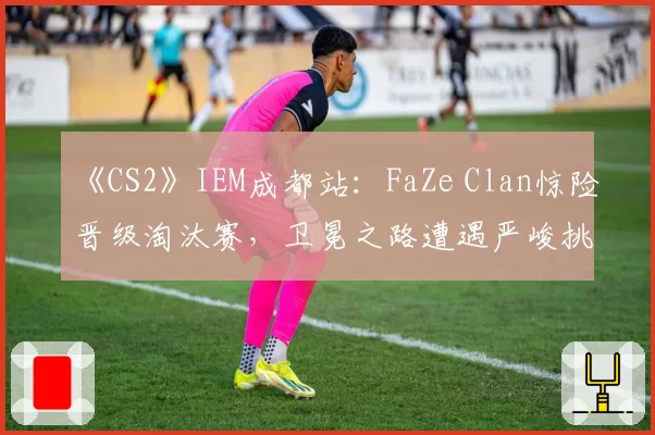 《CS2》IEM成都站：FaZe Clan惊险晋级淘汰赛，卫冕之路遭遇严峻挑战
