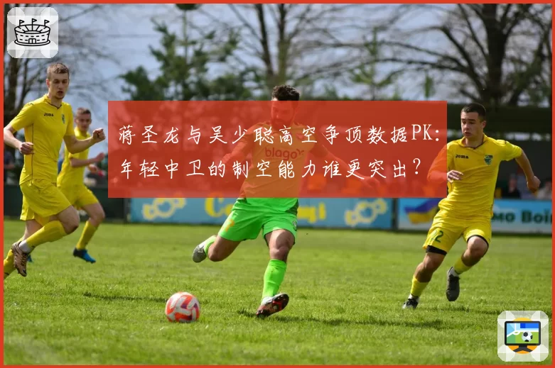 蒋圣龙与吴少聪高空争顶数据PK：年轻中卫的制空能力谁更突出？