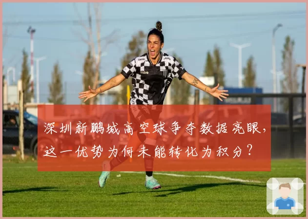 深圳新鹏城高空球争夺数据亮眼,这一优势为何未能转化为积分?