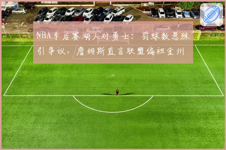 NBA季后赛湖人对勇士：罚球数悬殊引争议，詹姆斯直言联盟偏袒金州？