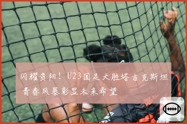 闪耀贵阳!U23国足大胜塔吉克斯坦 青春风暴彰显未来希望