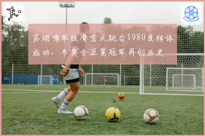 苏翊鸣单板滑雪大跳台1980度转体成功，冬奥会卫冕冠军再创历史