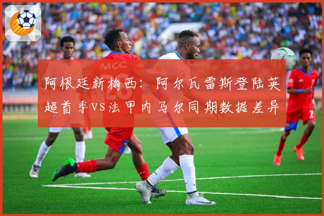 阿根廷新梅西:阿尔瓦雷斯登陆英超首季vs法甲内马尔同期数据差异