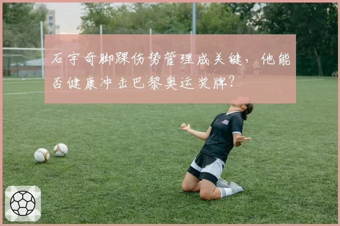 石宇奇脚踝伤势管理成关键,他能否健康冲击巴黎奥运奖牌?