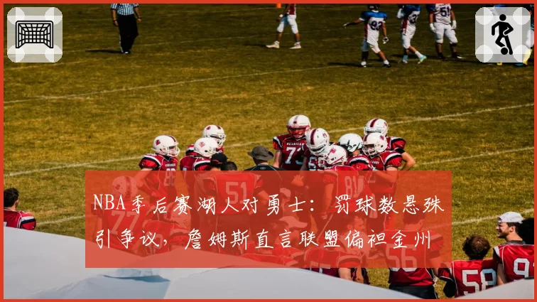 NBA季后赛湖人对勇士：罚球数悬殊引争议，詹姆斯直言联盟偏袒金州？