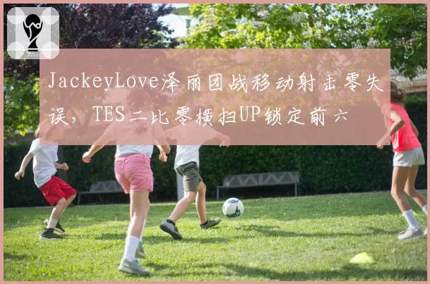 JackeyLove泽丽团战移动射击零失误，TES二比零横扫UP锁定前六