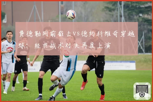 费德勒网前截击vs德约科维奇穿越球：经典战术对决再度上演