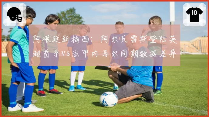 阿根廷新梅西:阿尔瓦雷斯登陆英超首季vs法甲内马尔同期数据差异
