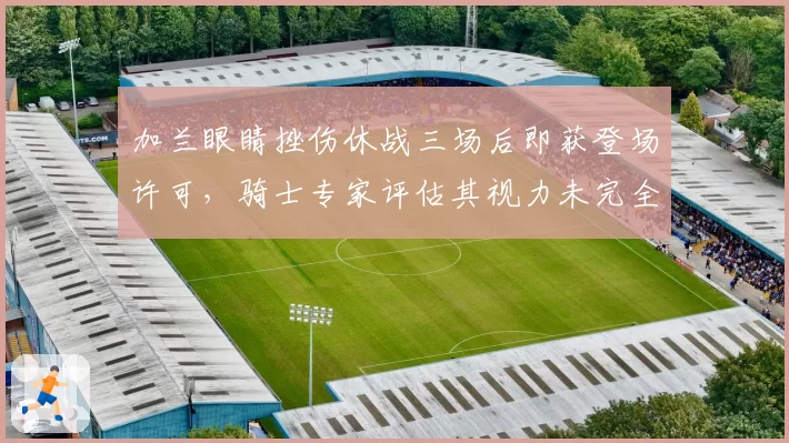 加兰眼睛挫伤休战三场后即获登场许可，骑士专家评估其视力未完全恢复，对比米切尔眉骨骨折硬撑季后赛引风险讨论