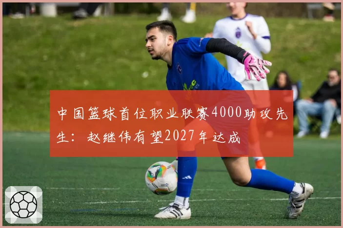 中国篮球首位职业联赛4000助攻先生：赵继伟有望2027年达成