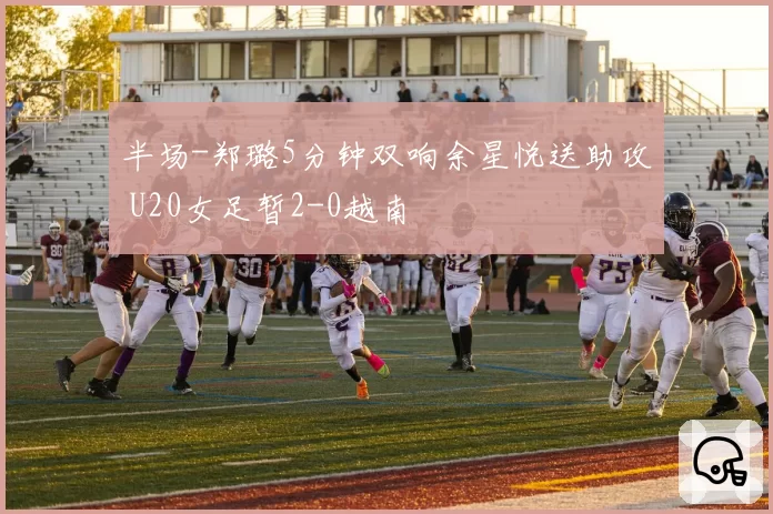 半场-郑璐5分钟双响余星悦送助攻 U20女足暂2-0越南