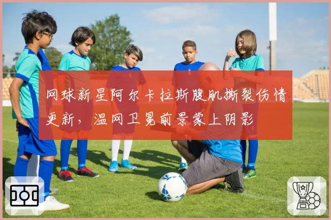 网球新星阿尔卡拉斯腹肌撕裂伤情更新,温网卫冕前景蒙上阴影