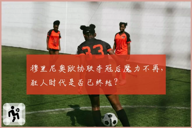 穆里尼奥欧协联夺冠后魔力不再,狂人时代是否已终结?