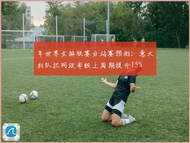 年世界女排联赛分站赛预测:意大利队拦网效率较上周期提升15%