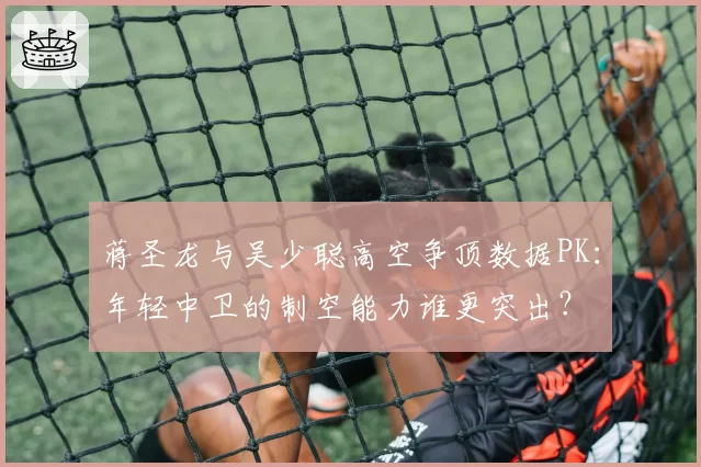 蒋圣龙与吴少聪高空争顶数据PK：年轻中卫的制空能力谁更突出？