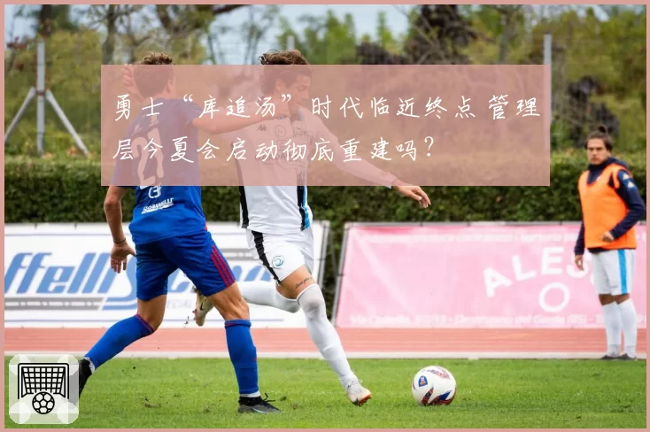 勇士“库追汤”时代临近终点 管理层今夏会启动彻底重建吗？