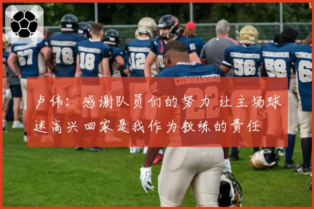 卢伟：感谢队员们的努力 让主场球迷高兴回家是我作为教练的责任