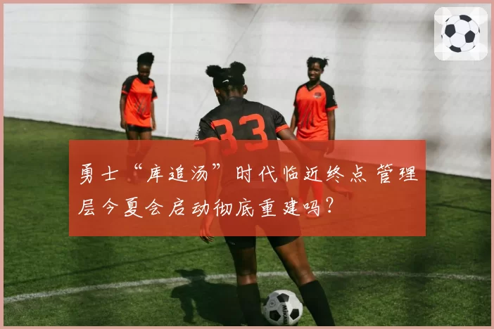 勇士“库追汤”时代临近终点 管理层今夏会启动彻底重建吗？