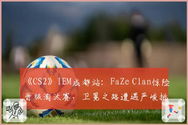 《CS2》IEM成都站：FaZe Clan惊险晋级淘汰赛，卫冕之路遭遇严峻挑战
