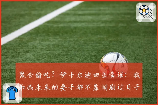聚会偷吃?伊卡尔迪回击黄谣:我和我未来的妻子都不靠闹剧过日子