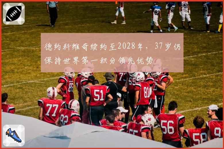德约科维奇续约至2028年,37岁仍保持世界第一积分领先优势