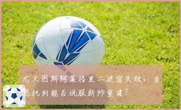 尤文图斯阿莱格里二进宫失败,吉恩托利能否说服新帅重建?