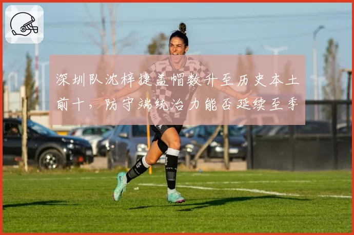 深圳队沈梓捷盖帽数升至历史本土前十，防守端统治力能否延续至季后赛？