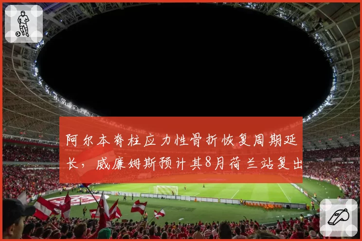 阿尔本脊柱应力性骨折恢复周期延长,威廉姆斯预计其8月荷兰站复出