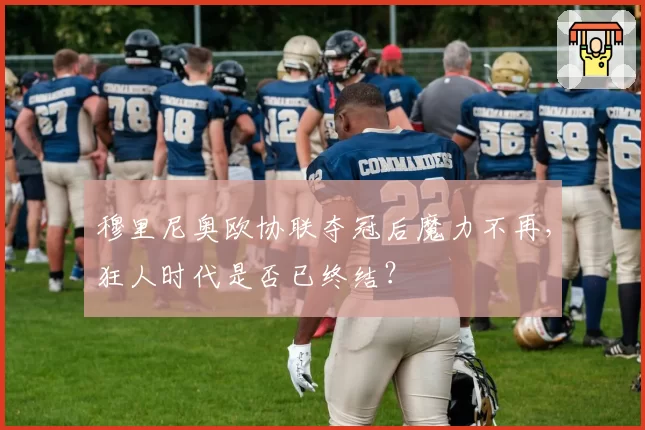 穆里尼奥欧协联夺冠后魔力不再,狂人时代是否已终结?