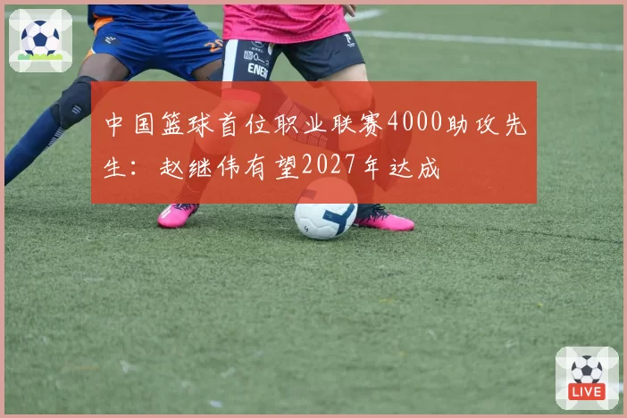 中国篮球首位职业联赛4000助攻先生：赵继伟有望2027年达成