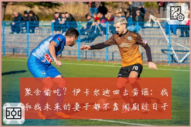 聚会偷吃?伊卡尔迪回击黄谣:我和我未来的妻子都不靠闹剧过日子