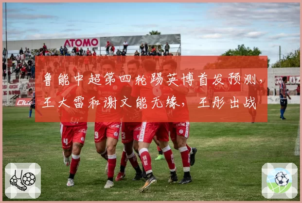 鲁能中超第四轮踢英博首发预测，王大雷和谢文能无缘，王彤出战