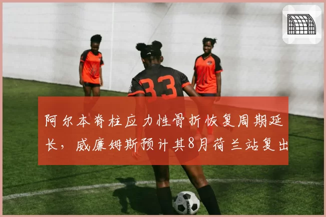 阿尔本脊柱应力性骨折恢复周期延长,威廉姆斯预计其8月荷兰站复出