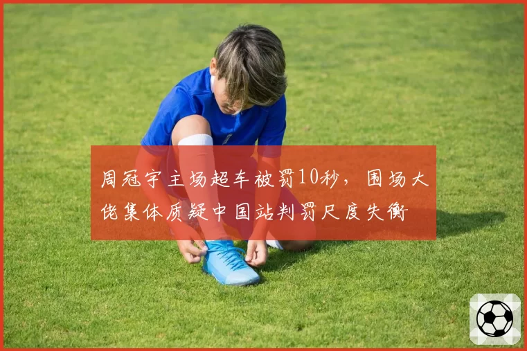 周冠宇主场超车被罚10秒,围场大佬集体质疑中国站判罚尺度失衡
