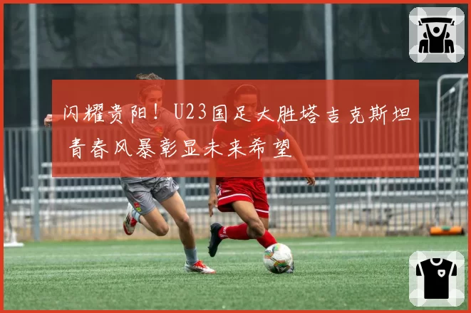 闪耀贵阳!U23国足大胜塔吉克斯坦 青春风暴彰显未来希望