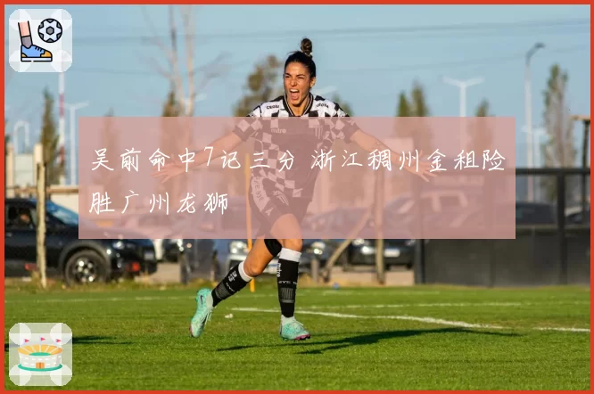 吴前命中7记三分 浙江稠州金租险胜广州龙狮