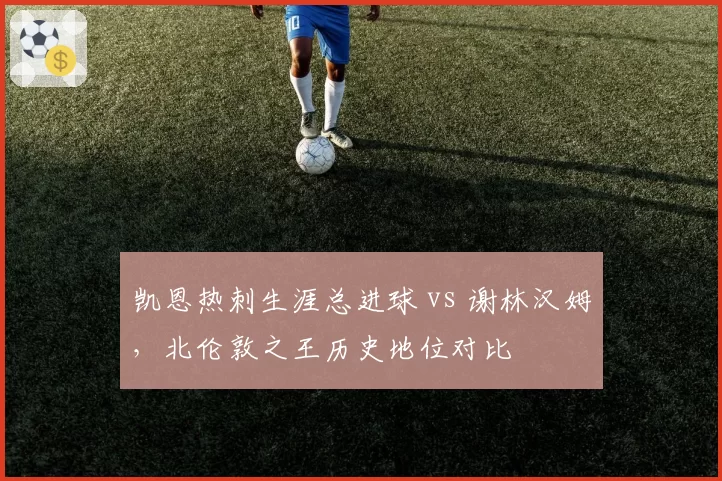 凯恩热刺生涯总进球 vs 谢林汉姆，北伦敦之王历史地位对比