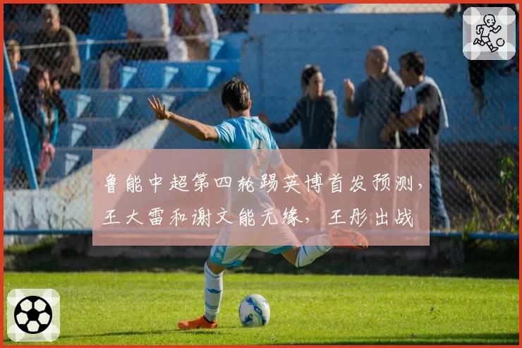 鲁能中超第四轮踢英博首发预测，王大雷和谢文能无缘，王彤出战