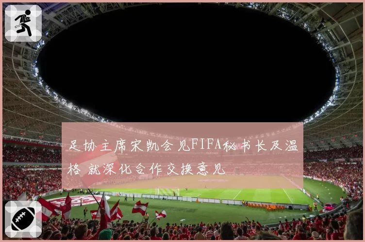 足协主席宋凯会见FIFA秘书长及温格 就深化合作交换意见